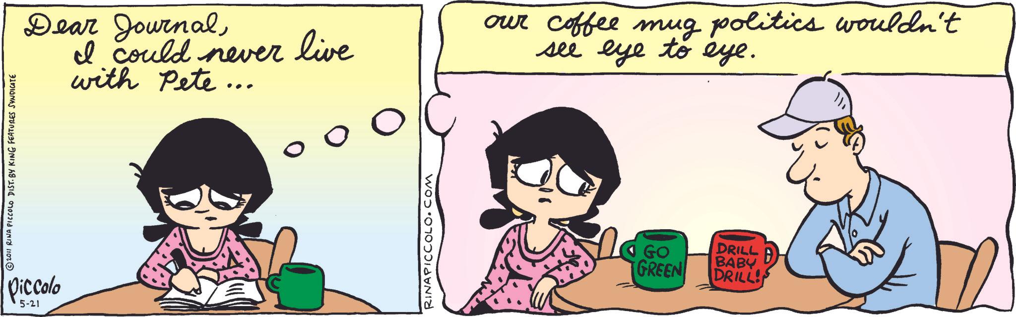 Happiness OCR: ©2011 RINA PICCOLO DIST. BY KING FEATURES SYNDICATE Piccolo 5-21 Dear JournalI could never live with Pete ... RINAPICCOLO.COM our coffee mug politics wouldn't see eye to eye. GO GREEN DRILL B BABY DRILL! © 2011 RINA PICCOLO DIST . BY KING FEATURES SYNDICATE Piccolo 5-21 Dear JournalI could never live with Pete ... RINAPICCOLO.COM our coffee mug politics wouldn't see eye to eye . GO GREEN DRILL B BABY DRILL !