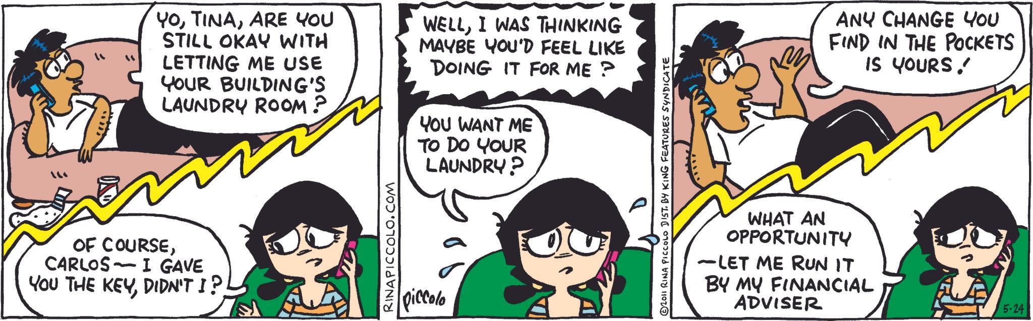 Happiness OCR: YoARE YOU STILL OKAY WITH LETTING ME USE YOUR BUILDING'S LAUNDRY ROOM? WELLI WAS THINKING MAYBE YOU'D FEEL LIKE DOING IT FOR ME? YOU WANT ME OF COURSECARLOS I GAVE - YOU THE KEYRINAPICCOLO.COM piccolo TO DO YOUR LAUNDRY? © 2011 RINA PICCOLO DIST. BY KING FEATURES SYNDICATE ANY CHANGE YOU FIND IN THE POCKETS IS YOURS! WHAT AN OPPORTUNITY -LET ME RUN IT BY MY FINANCIAL ADVISER 5-24 YoARE YOU STILL OKAY WITH LETTING ME USE YOUR BUILDING'S LAUNDRY ROOM ? WELLI WAS THINKING MAYBE YOU'D FEEL LIKE DOING IT FOR ME ? YOU WANT ME OF COURSECARLOS I GAVE - YOU THE KEYDIDN'T I ?RINAPICCOLO.COM piccolo TO DO YOUR LAUNDRY ? © 2011 RINA PICCOLO DIST . BY KING FEATURES SYNDICATE ANY CHANGE YOU FIND IN THE POCKETS IS YOURS ! WHAT AN OPPORTUNITY -LET ME RUN IT BY MY FINANCIAL ADVISER 5-24