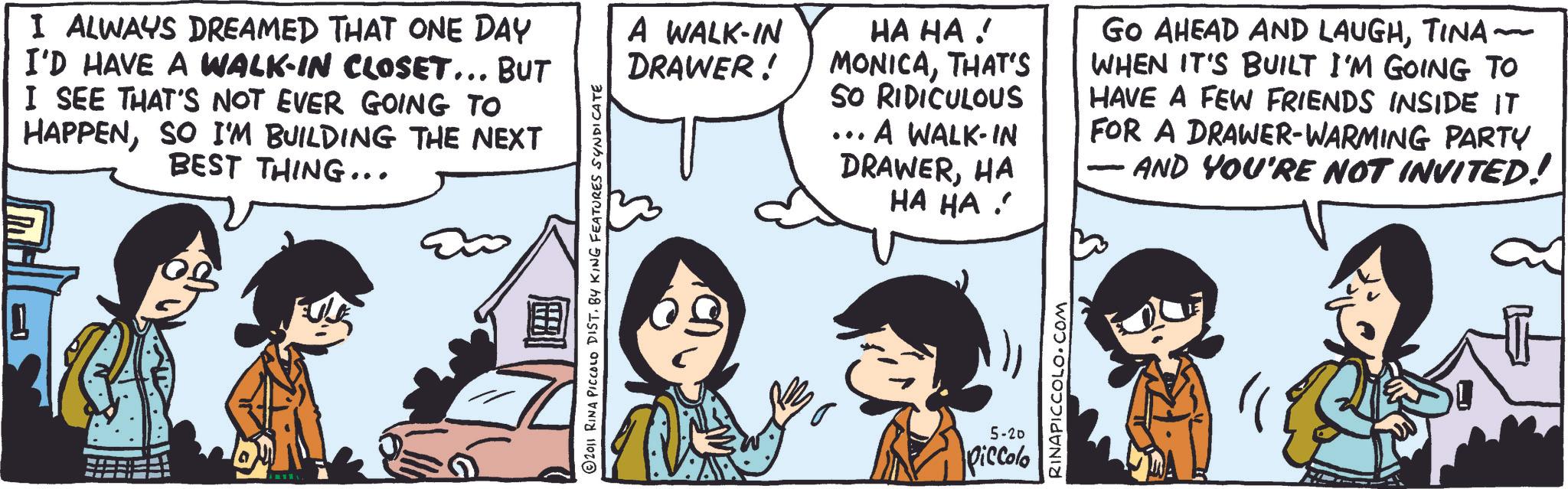 Comic book OCR: I ALWAYS DREAMED THAT ONE DAY I'D HAVE A WALK-IN CLOSET... BUT I SEE THAT'S NOT EVER GOING TO HAPPENSO I'M BUILDING THE NEXT BEST THING... 2011 RINA PICCOLO DIST. BY KING FEATURES SYNDICATE A WALK-IN DRAWER! HA HA! MONICATHAT'S SO RIDICULOUS A WALK-IN DRAWERHA ?? ?? . 5-20 Piccolo RINAPICCOLO.COM GO AHEAD AND LAUGHTINA~ WHEN IT'S BUILT I'M GOING TO HAVE A FEW FRIENDS INSIDE IT FOR A DRAWER-WARMING PARTY AND YOU'RE NOT INVITED! I ALWAYS DREAMED THAT ONE DAY I'D HAVE A WALK - IN CLOSET ... BUT I SEE THAT'S NOT EVER GOING TO HAPPENSO I'M BUILDING THE NEXT BEST THING ... 2011 RINA PICCOLO DIST . BY KING FEATURES SYNDICATE A WALK - IN DRAWER ! HA HA ! MONICATHAT'S SO RIDICULOUS A WALK - IN DRAWERHA ?? ?? . 5-20 Piccolo RINAPICCOLO.COM GO AHEAD AND LAUGHTINA ~ WHEN IT'S BUILT I'M GOING TO HAVE A FEW FRIENDS INSIDE IT FOR A DRAWER - WARMING PARTY AND YOU'RE NOT INVITED !