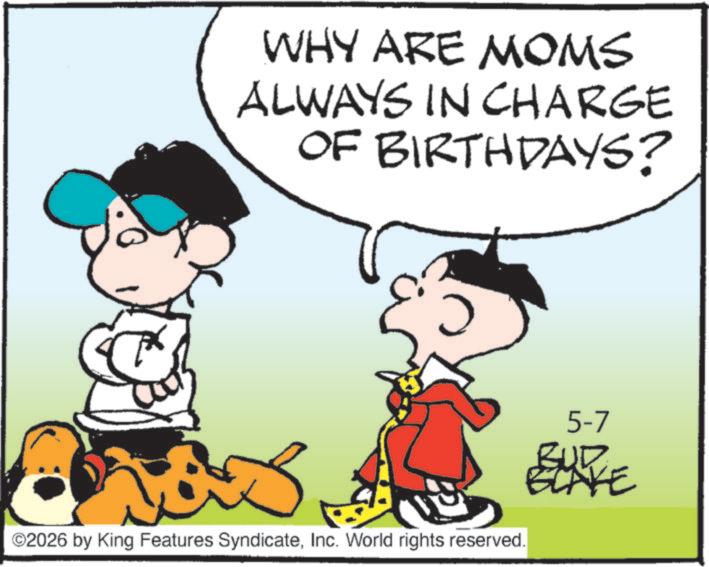 Pleased OCR: WHY ARE MOMS ALWAYS IN CHARGE OF BIRTHDAYS? 0 5-7 ©2026 by King Features SyndicateInc. World rights reserved. BUR RE WHY ARE MOMS ALWAYS IN CHARGE OF BIRTHDAYS ? 0 5-7 © 2026 by King Features SyndicateInc. World rights reserved . BUR RE