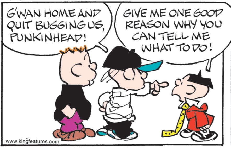 Photo caption OCR: G'WAN HOME AND QUIT BUGGINGUSPUNKINHEAD! C GIVE ME ONE GOOD REASON WHY YOU CAN TELL ME WHAT TO DO! www.kingfeatures.com G'WAN HOME AND QUIT BUGGINGUSPUNKINHEAD ! C GIVE ME ONE GOOD REASON WHY YOU CAN TELL ME WHAT TO DO ! www.kingfeatures.com