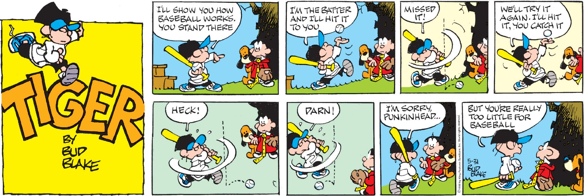 Conversation OCR: TIGER BUD BLAKE I'LL SHOW YOU HOW BASEBALL WORKS. YOU STAND THEREI'M THE BATTER AND I'LL HIT IT TO YOU MISSED IT! HECK! DARN! I'M SORRYPUNKINHEAD... 98 by King Features SyndicateInc. " WE'LL TRY IT AGAIN. I'LL HIT ITYOU CATCH IT CATCH BUT YOU'RE REALLY TOO LITTLE FOR BASEBALL 5-31 BUR BLAKE TIGER BUD BLAKE I'LL SHOW YOU HOW BASEBALL WORKS . YOU STAND THEREI'M THE BATTER AND I'LL HIT IT TO YOU MISSED IT ! HECK ! DARN ! I'M SORRYPUNKINHEAD ... 98 by King Features SyndicateInc. " WE'LL TRY IT AGAIN . I'LL HIT ITYOU CATCH IT CATCH BUT YOU'RE REALLY TOO LITTLE FOR BASEBALL 5-31 BUR BLAKE