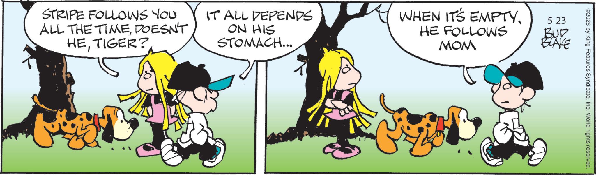 Fictional character OCR: STRIPE FOLLOWS YOU ALL THE TIMEDOESN'T HETIGER? IT ALL DEPENDS ON HIS STOMACH... WHEN IT'S EMPTYHE FOLLOWS MOM 5-23 BUD BLAKE ©2026 by King Features SyndicateInc. World rights reserved. STRIPE FOLLOWS YOU ALL THE TIMEDOESN'T HETIGER ? IT ALL DEPENDS ON HIS STOMACH ... WHEN IT'S EMPTYHE FOLLOWS MOM 5-23 BUD BLAKE © 2026 by King Features SyndicateInc. World rights reserved .