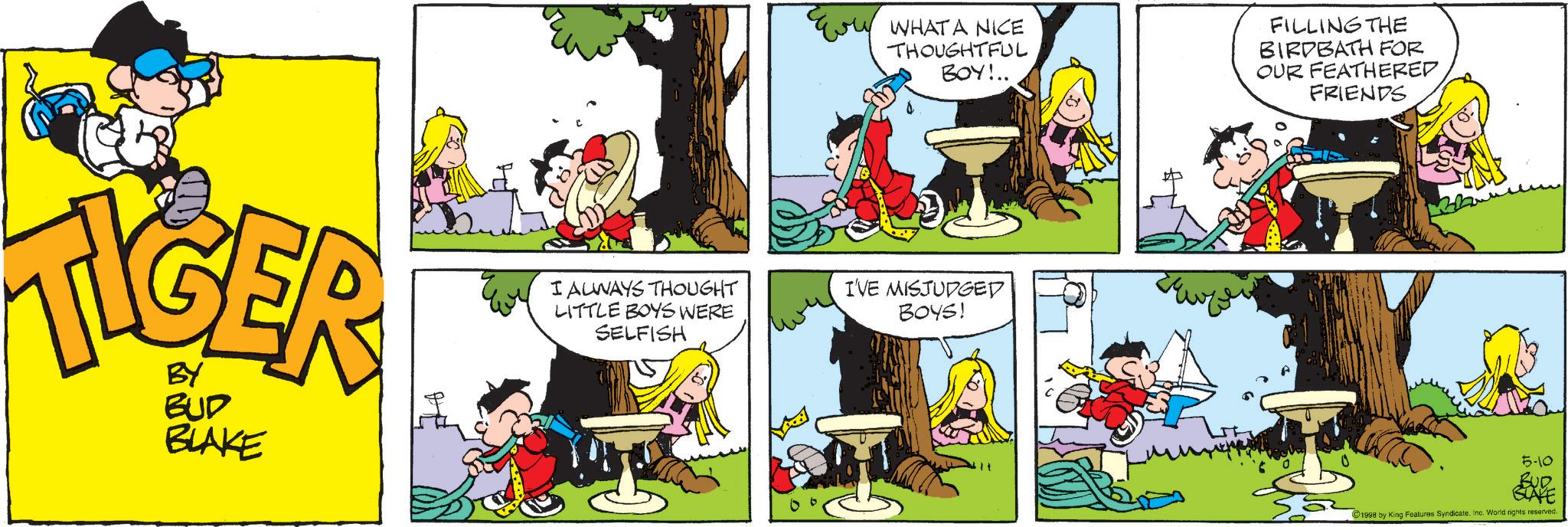 Comic book OCR: WHAT A NICE THOUGHTFUL BOY!.. FILLING THE BIRDBATH FOR OUR FEATHERED FRIENDS TIGER BUD BLAKE I ALWAYS THOUGHT LITTLE BOYS WERE SELFISH IVE MISJUDGED BOYS! C 5-10 BUD BLAKE 1998 by King Features SyndicateInc. World rights reserved. WHAT A NICE THOUGHTFUL BOY ! .. FILLING THE BIRDBATH FOR OUR FEATHERED FRIENDS TIGER BUD BLAKE I ALWAYS THOUGHT LITTLE BOYS WERE SELFISH IVE MISJUDGED BOYS ! C 5-10 BUD BLAKE 1998 by King Features SyndicateInc. World rights reserved .