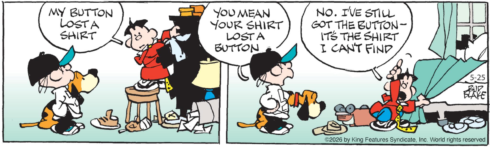 Animated cartoon OCR: MY BUTTON LOSTA SHIRT YOU MEAN YOUR SHIRT LOST A BUTTON NO. I'VE STILL GOT THE BUTTON- IT'S THE SHIRT I CAN'T FIND 5-25 BUP FLAYE ©2026 by King Features SyndicateInc. World rights reserved. MY BUTTON LOSTA SHIRT YOU MEAN YOUR SHIRT LOST A BUTTON NO . I'VE STILL GOT THE BUTTON- IT'S THE SHIRT I CAN'T FIND 5-25 BUP FLAYE © 2026 by King Features SyndicateInc. World rights reserved .