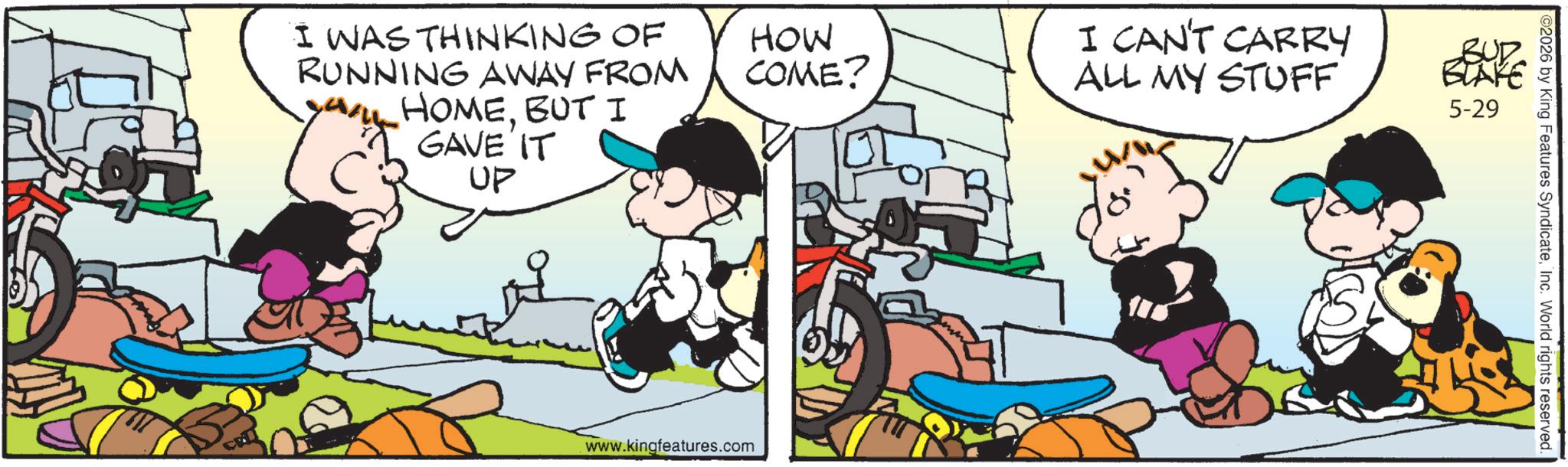 Animated cartoon OCR: I WAS THINKING OF RUNNING AWAY FROM HOMEBUT I GAVE IT UP HOW COME? I CAN'T CARRY ALL MY STUFF www.kingfeatures.com BUD BLAKE 5-29 ©2026 by King Features SyndicateInc. World rights reserved. I WAS THINKING OF RUNNING AWAY FROM HOMEBUT I GAVE IT UP HOW COME ? I CAN'T CARRY ALL MY STUFF www.kingfeatures.com BUD BLAKE 5-29 © 2026 by King Features SyndicateInc. World rights reserved .