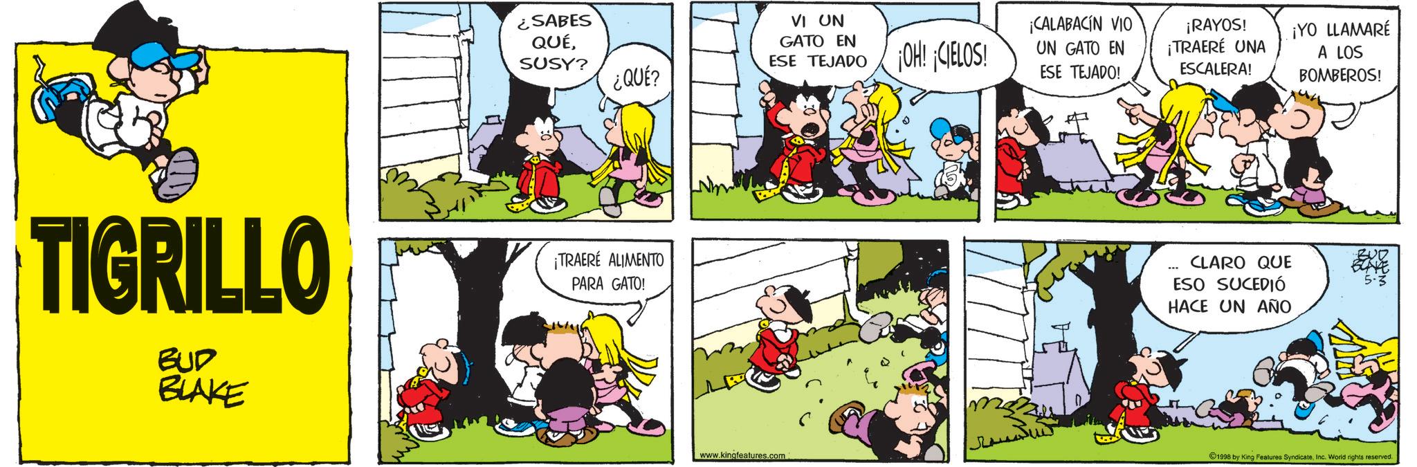 Comic book OCR: ¿SABES QUÉSUSY? ¿QUÉ? TIGRILLO BUD BLAKE ¡TRAERÉ ALIMENTO PARA GATO! VI UN GATO EN ESE TEJADO OH! CIELOS! ¡CALABACÍN VIO UN GATO EN ESE TEJADO! ¡RAYOS! ¡TRAERÉ UNA ESCALERA! ¡YO LLAMARÉ A LOS BOMBEROS! CLARO QUE ESO SUCEDIÓ HACE UN AÑO www.kingfeatures.com 1998 by King Features SyndicateInc. World rights reserved. ¿ SABES QUÉSUSY ? ¿ QUÉ ? TIGRILLO BUD BLAKE ¡ TRAERÉ ALIMENTO PARA GATO ! VI UN GATO EN ESE TEJADO OH ! CIELOS ! ¡ CALABACÍN VIO UN GATO EN ESE TEJADO ! ¡ RAYOS ! ¡ TRAERÉ UNA ESCALERA ! ¡ YO LLAMARÉ A LOS BOMBEROS ! CLARO QUE ESO SUCEDIÓ HACE UN AÑO www.kingfeatures.com 1998 by King Features SyndicateInc. World rights reserved .