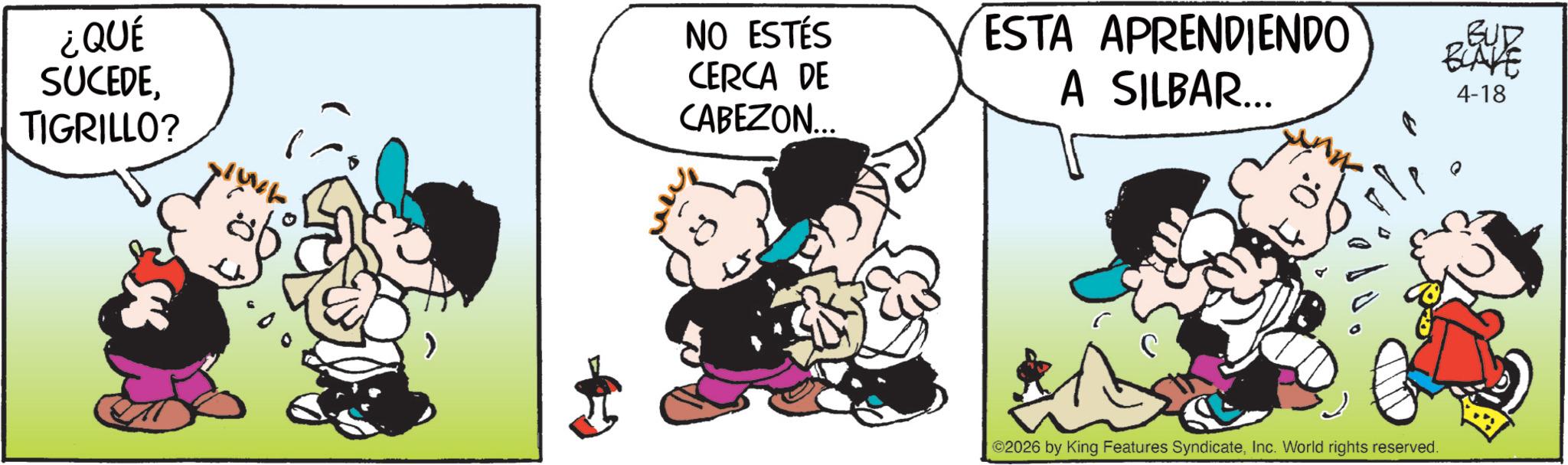 Animation OCR: ¿QUÉ SUCEDETIGRILLO? NO ESTÉS CERCA DE CABEZON... ESTA APRENDIENDO A SILBAR... BUD BLAVE 4-18 2026 by King Features SyndicateInc. World rights reserved. ¿ QUÉ SUCEDETIGRILLO ? NO ESTÉS CERCA DE CABEZON ... ESTA APRENDIENDO A SILBAR ... BUD BLAVE 4-18 2026 by King Features SyndicateInc. World rights reserved .