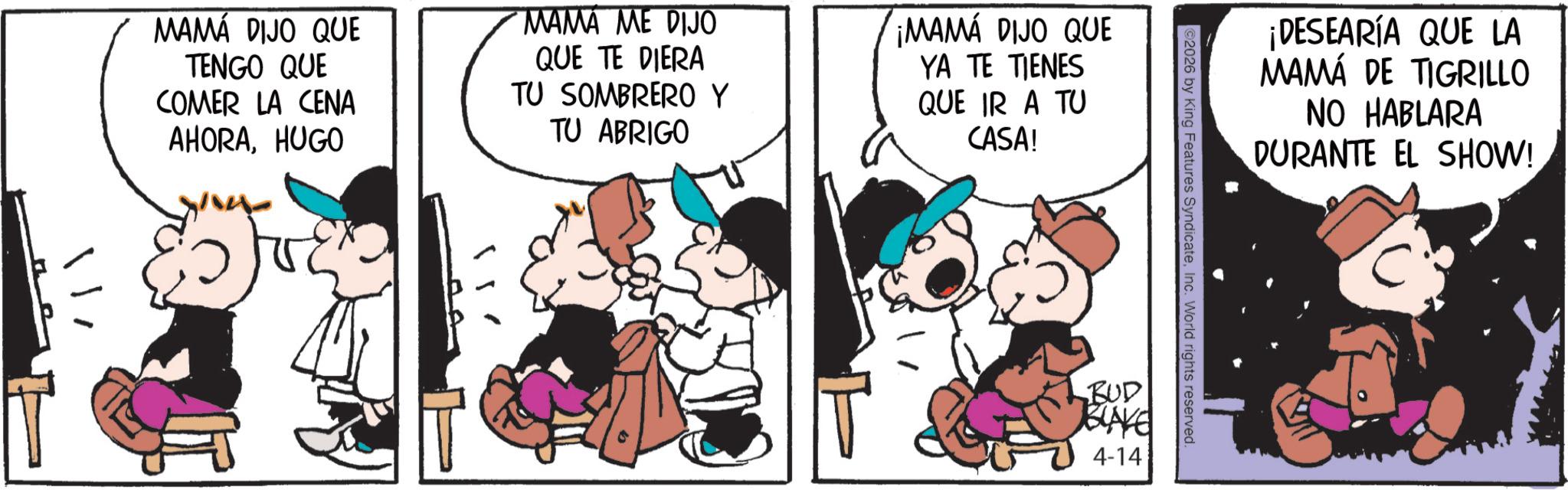 Graphics OCR: MAMÁ DIJO QUE TENGO QUE COMER LA CENA AHORAHUGO MAMA ME DIJO QUE TE DIERA TU SOMBRERO Y TU ABRIGO ¡MAMA DIJO QUE YA TE TIENES QUE IR A TU CASA! ¡DESEARÍA QUE LA MAMÁ DE TIGRILLO NO HABLARA DURANTE EL SHOW! ©2026 by King Features SyndicateInc. World rights reserved. BUD BLAKE 4-14 MAMÁ DIJO QUE TENGO QUE COMER LA CENA AHORAHUGO MAMA ME DIJO QUE TE DIERA TU SOMBRERO Y TU ABRIGO ¡ MAMA DIJO QUE YA TE TIENES QUE IR A TU CASA ! ¡ DESEARÍA QUE LA MAMÁ DE TIGRILLO NO HABLARA DURANTE EL SHOW ! © 2026 by King Features SyndicateInc. World rights reserved . BUD BLAKE 4-14