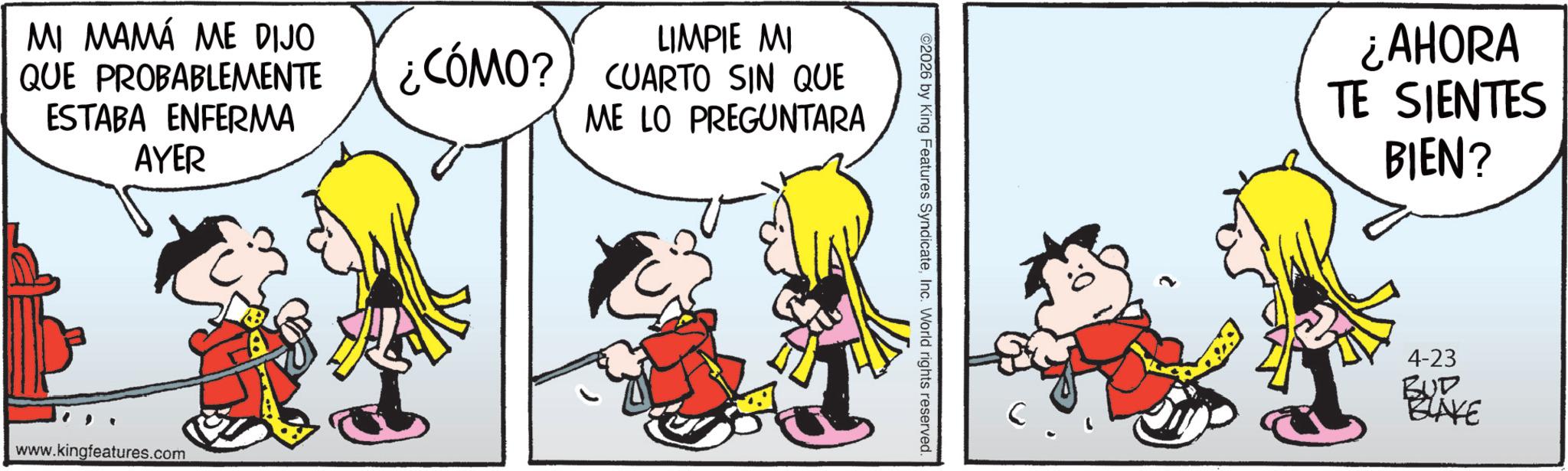 Comics OCR: MI MAMÁ ME DIJO QUE PROBABLEMENTE ESTABA ENFERMA AYER LIMPIE MI ¿CÓMO? CUARTO SIN QUE ME LO PREGUNTARA www.kingfeatures.com ©2026 by King Features SyndicateInc. World rights reserved. ¿AHORA TE SIENTES BIEN? 4-23 BUD BLAKE MI MAMÁ ME DIJO QUE PROBABLEMENTE ESTABA ENFERMA AYER LIMPIE MI ¿ CÓMO ? CUARTO SIN QUE ME LO PREGUNTARA www.kingfeatures.com © 2026 by King Features SyndicateInc. World rights reserved . ¿ AHORA TE SIENTES BIEN ? 4-23 BUD BLAKE