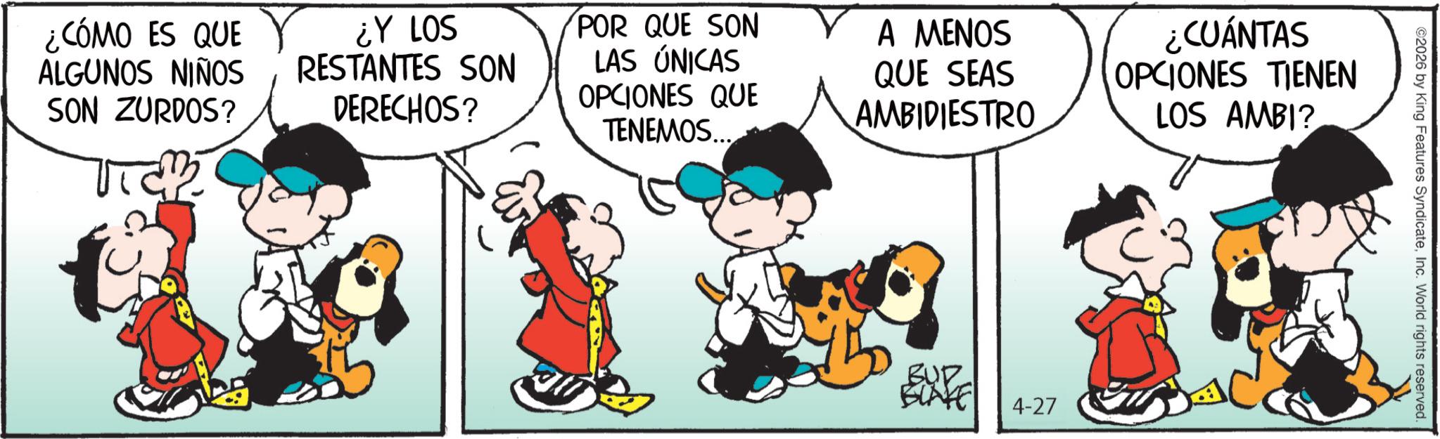 Gesture OCR: ¿CÓMO ES QUE ALGUNOS NIÑOS SON ZURDOS? ¿Y LOS RESTANTES SON DERECHOS? POR QUE SON LAS ÚNICAS OPCIONES QUE TENEMOS. A MENOS QUE SEAS AMBIDIESTRO ¿CUÁNTAS OPCIONES TIENEN LOS AMBI? BUD BLAGE 4-27 ©2026 by King Features SyndicateInc. World rights reserved. ¿ CÓMO ES QUE ALGUNOS NIÑOS SON ZURDOS ? ¿ Y LOS RESTANTES SON DERECHOS ? POR QUE SON LAS ÚNICAS OPCIONES QUE TENEMOS . A MENOS QUE SEAS AMBIDIESTRO ¿ CUÁNTAS OPCIONES TIENEN LOS AMBI ? BUD BLAGE 4-27 © 2026 by King Features SyndicateInc. World rights reserved .