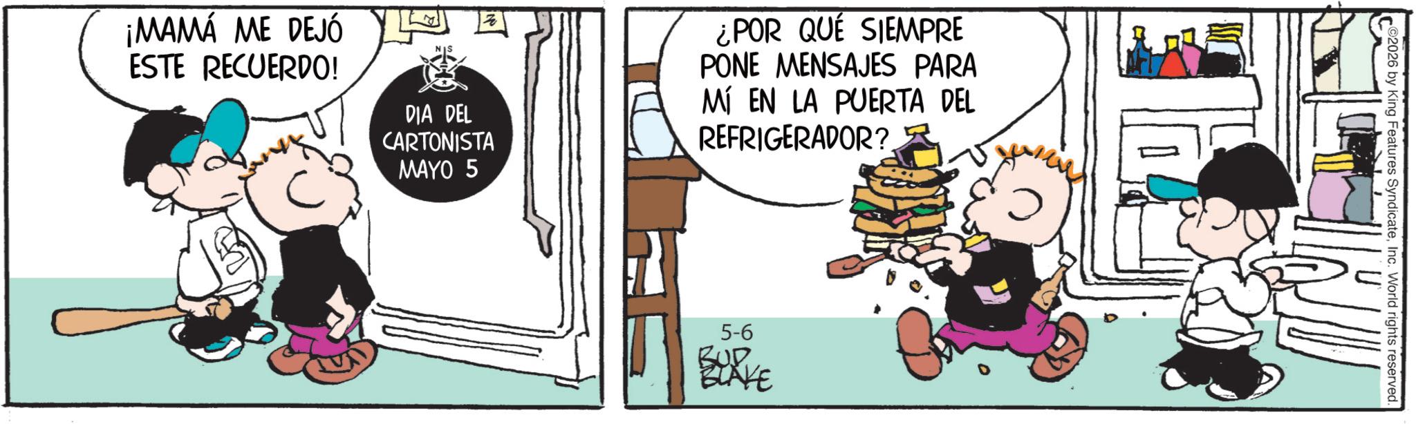 Photo caption OCR: ¡MAMÁ ME DEJÓ ESTE RECUERDO! DIA DEL CARTONISTA MAYO 5 ¿POR QUE SIEMPRE PONE MENSAJES PARA MÍ EN LA PUERTA DEL REFRIGERADOR? 5-6 BUD BLAKE 2026 by King Features SyndicateInc. World rights reserved. ¡ MAMÁ ME DEJÓ ESTE RECUERDO ! DIA DEL CARTONISTA MAYO 5 ¿ POR QUE SIEMPRE PONE MENSAJES PARA MÍ EN LA PUERTA DEL REFRIGERADOR ? 5-6 BUD BLAKE 2026 by King Features SyndicateInc. World rights reserved .