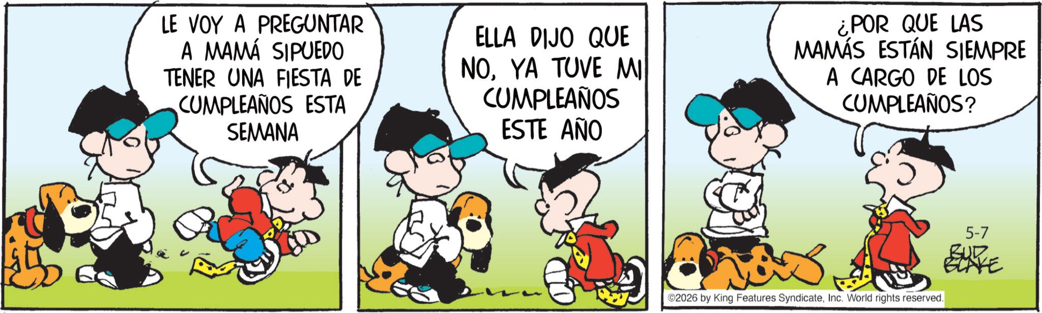 Comic book OCR: LE VOY A PREGUNTAR A MAMÁ SIPUEDO TENER UNA FIESTA DE CUMPLEAÑOS ESTA SEMANA ELLA DIJO QUE NOYA TUVE MI CUMPLEAÑOS ESTE AÑO ¿POR QUE LAS MAMÁS ESTÁN SIEMPRE A CARGO DE LOS CUMPLEAÑOS? ? ©2026 by King Features SyndicateInc. World rights reserved. 5-7 BUR BLAKE LE VOY A PREGUNTAR A MAMÁ SIPUEDO TENER UNA FIESTA DE CUMPLEAÑOS ESTA SEMANA ELLA DIJO QUE NOYA TUVE MI CUMPLEAÑOS ESTE AÑO ¿ POR QUE LAS MAMÁS ESTÁN SIEMPRE A CARGO DE LOS CUMPLEAÑOS ? ? © 2026 by King Features SyndicateInc. World rights reserved . 5-7 BUR BLAKE
