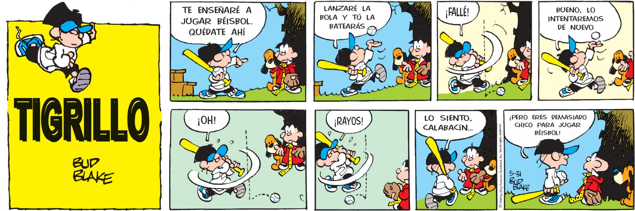 Gesture OCR: TE ENSEÑARÉ A JUGAR BEISBOL. QUÉDATE AHÍ LANZARÉ LA BOLA Y TÚ LA BATEARÁS TIGRILLO ¡OH! ¡RAYOS! BUD BLAKE ¡FALLÉ! LO SIENTOCALABACÍN... as SyndicateInc. World rights reserved. BUENOLO INTENTAREMOS DE NUEVO ¡PERO ERES DEMASIADO CHICO PARA JUGAR BÉISBOL! 5-31 BUD BLAKE TE ENSEÑARÉ A JUGAR BEISBOL . QUÉDATE AHÍ LANZARÉ LA BOLA Y TÚ LA BATEARÁS TIGRILLO ¡ OH ! ¡ RAYOS ! BUD BLAKE ¡ FALLÉ ! LO SIENTOCALABACÍN ... as SyndicateInc. World rights reserved . BUENOLO INTENTAREMOS DE NUEVO ¡ PERO ERES DEMASIADO CHICO PARA JUGAR BÉISBOL ! 5-31 BUD BLAKE