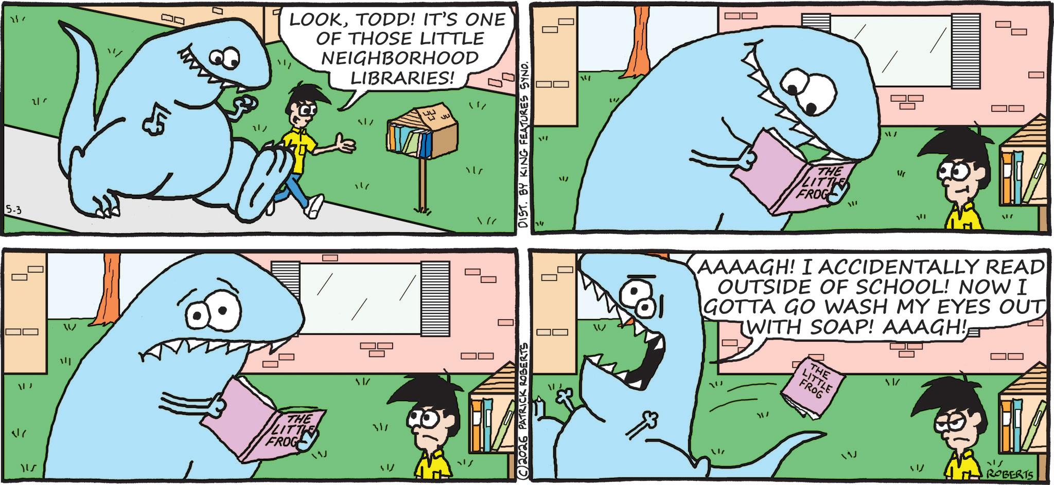 Fictional character OCR: 5-3 |_ 17 217 W ? ? 17 www 21/ THE LITT FROG LOOKTODD! IT'S ONE OF THOSE LITTLE NEIGHBORHOOD LIBRARIES! 11/ 11/ "" 311 517 C2026 PATRICK ROBERTS DIST. BY KING FEATURES SYND. ? / " THE LITTLE FROG ? 11/ 1/ 117 AAAAGH! I ACCIDENTALLY READ OUTSIDE OF SCHOOL! NOW I GOTTA GO WASH MY EYES OUT WITH SOAP! AAAGH! W 11/ THE LITTLE FROG 117 51 ?? ROBERTS 5-3 | _ 17 217 W ? ? 17 www 21 / THE LITT FROG LOOKTODD ! IT'S ONE OF THOSE LITTLE NEIGHBORHOOD LIBRARIES ! 11 / 11 / " " 311 517 C2026 PATRICK ROBERTS DIST . BY KING FEATURES SYND . ? / " THE LITTLE FROG ? 11 / 1 / 117 AAAAGH ! I ACCIDENTALLY READ OUTSIDE OF SCHOOL ! NOW I GOTTA GO WASH MY EYES OUT WITH SOAP ! AAAGH ! W 11 / THE LITTLE FROG 117 51 ?? ROBERTS