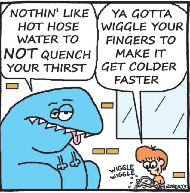 Photo caption OCR: NOTHIN' LIKE HOT HOSE WATER TO NOT QUENCH YOUR THIRST YA GOTTA WIGGLE YOUR FINGERS TO MAKE IT GET COLDER FASTER db db 3 WIGGLE WIGGLE ROBERTS NOTHIN ' LIKE HOT HOSE WATER TO NOT QUENCH YOUR THIRST YA GOTTA WIGGLE YOUR FINGERS TO MAKE IT GET COLDER FASTER db db 3 WIGGLE WIGGLE ROBERTS