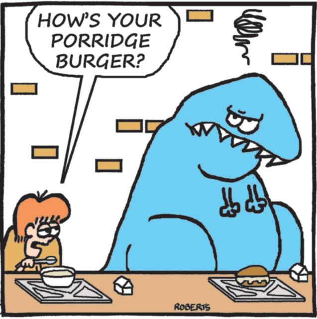 Fictional character OCR: HOW'S YOUR PORRIDGE BURGER? ROBERTS HOW'S YOUR PORRIDGE BURGER ? ROBERTS