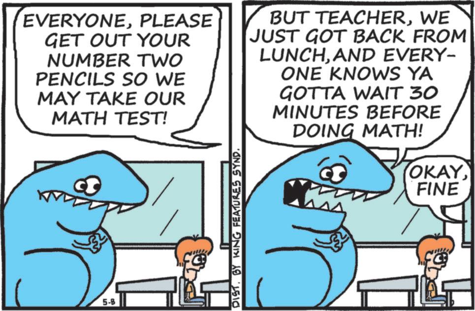 Pleased OCR: EVERYONEPLEASE GET OUT YOUR NUMBER TWO PENCILS SO WE MAY TAKE OUR MATH TEST! BUT TEACHERWE JUST GOT BACK FROM LUNCHAND EVERY- ONE KNOWS YA GOTTA WAIT 30 MINUTES BEFORE DOING MATH! 5-B DISTBY KING FEATURES SYND. OKAYFINE EVERYONEPLEASE GET OUT YOUR NUMBER TWO PENCILS SO WE MAY TAKE OUR MATH TEST ! BUT TEACHERWE JUST GOT BACK FROM LUNCHAND EVERY- ONE KNOWS YA GOTTA WAIT 30 MINUTES BEFORE DOING MATH ! 5 - B DISTBY KING FEATURES SYND . OKAY