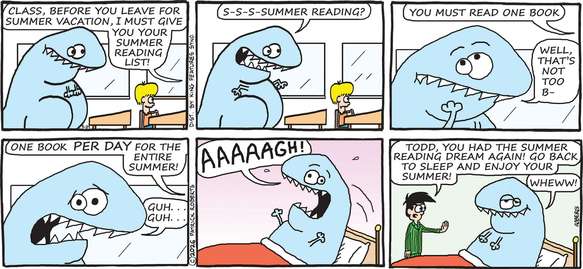 Mackerel Sharks OCR: CLASSBEFORE YOU LEAVE FOR SUMMER VACATIONI MUST GIVE YOU YOUR SUMMER READING LIST! ?????? 5-211 ONE BOOK PER DAY FOR THE ENTIRE SUMMER! GUH. GUH. 2026 PATRICK ROBERTS DIST. BY KING FEATURES SYNO. S-S-S-SUMMER READING? YOU MUST READ ONE BOOK AAAAAGH! ?? D WELLTHAT'S NOT TOO B- TODDYOU HAD THE SUMMER READING DREAM AGAIN! GO BACK TO SLEEP AND ENJOY YOUR SUMMER! (WHEWW! ROBERTS CLASSBEFORE YOU LEAVE FOR SUMMER VACATIONI MUST GIVE YOU YOUR SUMMER READING LIST ! ?????? 5-211 ONE BOOK PER DAY FOR THE ENTIRE SUMMER ! GUH . GUH . 2026 PATRICK ROBERTS DIST . BY KING FEATURES SYNO . S - S - S - SUMMER READING ? YOU MUST READ ONE BOOK AAAAAGH ! ?? D WELLTHAT'S NOT TOO B- TODDYOU HAD THE SUMMER READING DREAM AGAIN ! GO BACK TO SLEEP AND ENJOY YOUR SUMMER ! ( WHEWW ! ROBERTS