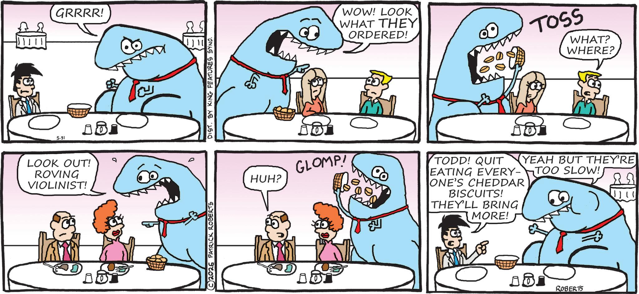 Fiction OCR: 5-31 GRRRR! LOOK OUT! ROVING VIOLINIST! 1 ??? © 2026 PATRICK ROBERTS DIST. BY KING FEATURES SYNO. HUH? GLOMP! WOW! LOOK WHAT THEY ORDERED! TOSS WHAT? WHERE? ???? TODD! QUIT YEAH BUT THEY'RE 88 EATING EVERY-TOO SLOW! ONE'S CHEDDAR BISCUITS! THEY'LL BRING MORE! ROBERTS 5-31 GRRRR ! LOOK OUT ! ROVING VIOLINIST ! 1 ??? © 2026 PATRICK ROBERTS DIST . BY KING FEATURES SYNO . HUH ? GLOMP ! WOW ! LOOK WHAT THEY ORDERED ! TOSS WHAT ? WHERE ? ???? TODD ! QUIT YEAH BUT THEY'RE 88 EATING EVERY - TOO SLOW ! ONE'S CHEDDAR BISCUITS ! THEY'LL BRING MORE ! ROBERTS