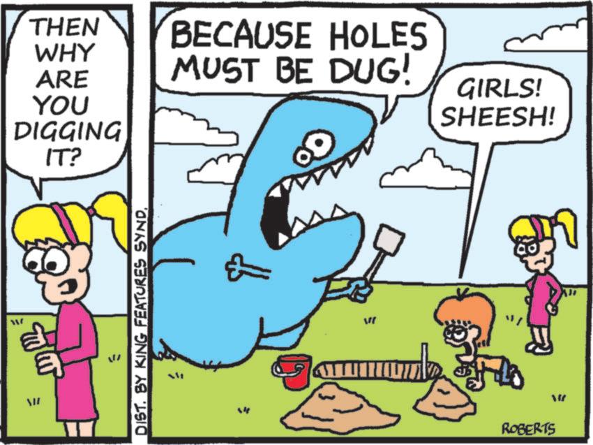 Graphics OCR: THEN WHY ARE YOU DIGGING IT? www = BECAUSE HOLES MUST BE DUG! GIRLS! SHEESH! DIST. BY KING FEATURES SYNDW " W ROBERTS THEN WHY ARE YOU DIGGING IT ? www = BECAUSE HOLES MUST BE DUG ! GIRLS ! SHEESH ! DIST . BY KING FEATURES SYNDW " W ROBERTS
