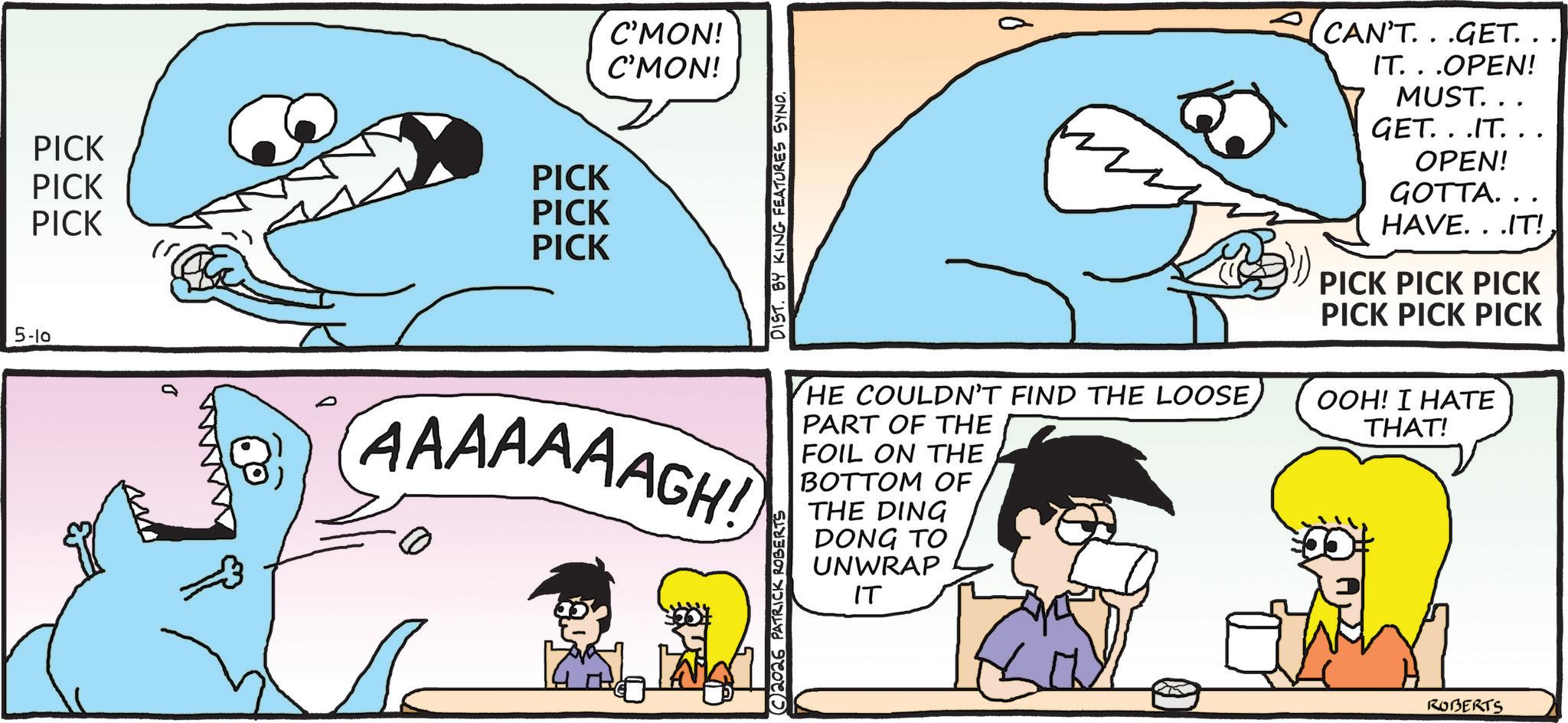 Pleased OCR: PICK PICK PICK PICK PICK PICK C'MON! C'MON! DIST. BY KING FEATURES SYNO. CAN'T...GET. . IT. . .OPEN! MUST... GET...IT... OPEN! GOTTA... HAVE...IT! PICK PICK PICK PICK PICK PICK 5-10 AAAAAAAGH! C2026 PATRICK ROBERTS HE COULDN'T FIND THE LOOSE PART OF THE FOIL ON THE BOTTOM OF THE DING DONG TO UNWRAP IT OOH! I HATE THAT! ROBERTS PICK PICK PICK PICK PICK PICK C'MON ! C'MON ! DIST . BY KING FEATURES SYNO . CAN'T ... GET . . IT . . .OPEN ! MUST ... GET ... IT ... OPEN ! GOTTA ... HAVE ... IT ! PICK PICK PICK PICK PICK PICK 5-10 AAAAAAAGH ! C2026 PATRICK ROBERTS HE COULDN'T FIND THE LOOSE PART OF THE FOIL ON THE BOTTOM OF THE DING DONG TO UNWRAP IT OOH ! I HATE THAT ! ROBERTS