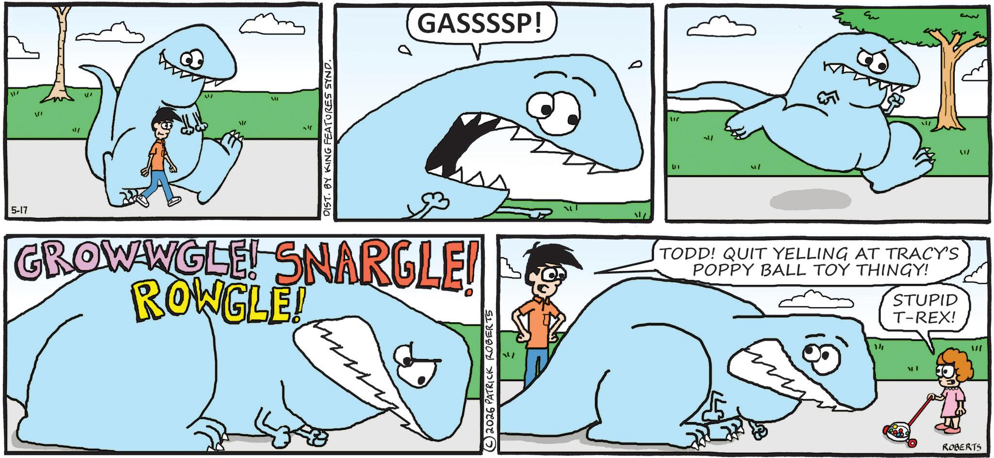 Fin OCR: 5-17 VI 11/ W " ??? DIST. BY KING FEATURES SYND. GASSSSP! GROWWGLE! SNARGLE! ROWGLE! (C) 2026 PATRICK ROBERTS ?? 117 " [1 TODD! QUIT YELLING AT TRACY'S POPPY BALL TOY THINGY! 14 STUPID T-REX! ROBERTS 1/ 5-17 VI 11 / W " ??? DIST . BY KING FEATURES SYND . GASSSSP ! GROWWGLE ! SNARGLE ! ROWGLE ! ( C ) 2026 PATRICK ROBERTS ?? 117 " [ 1 TODD ! QUIT YELLING AT TRACY'S POPPY BALL TOY THINGY ! 14 STUPID T - REX ! ROBERTS 1 /