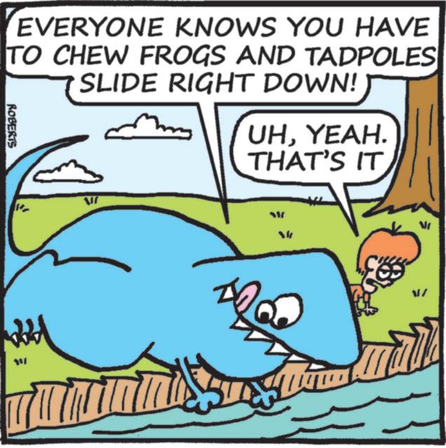 Animation OCR: EVERYONE KNOWS YOU HAVE TO CHEW FROGS AND TADPOLES SLIDE RIGHT DOWN! ROBERTS UHYEAH. THAT'S IT ? W ?/ EVERYONE KNOWS YOU HAVE TO CHEW FROGS AND TADPOLES SLIDE RIGHT DOWN ! ROBERTS UHYEAH . THAT'S IT ? W ? /