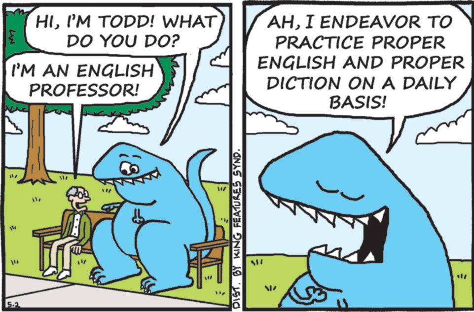 Fin OCR: W HII'M TODD! WHAT DO YOU DO? I'M AN ENGLISH PROFESSOR! AHI ENDEAVOR TO PRACTICE PROPER ENGLISH AND PROPER DICTION ON A DAILY BASIS! = ? ??? 5.2 M DIST. BY KING FEATURES SYND. W HII'M TODD ! WHAT DO YOU DO ? I'M AN ENGLISH PROFESSOR ! AHI ENDEAVOR TO PRACTICE PROPER ENGLISH AND PROPER DICTION ON A DAILY BASIS ! = ? ??? 5.2 M DIST . BY KING FEATURES SYND .