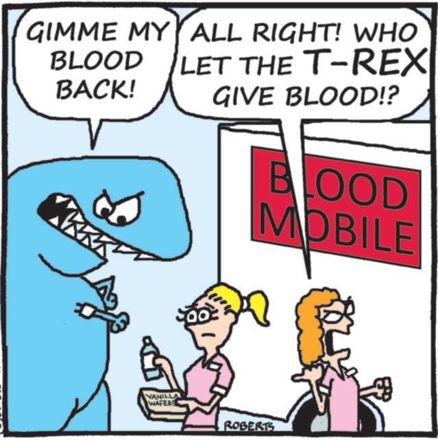 Humour OCR: GIMME MY ALL RIGHT! WHO BLOOD BACK! LET THE T-REX GIVE BLOOD!? BLOOD MOBILE VANILLA WAFERS ROBERTS GIMME MY ALL RIGHT ! WHO BLOOD BACK ! LET THE T - REX GIVE BLOOD !? BLOOD MOBILE VANILLA WAFERS ROBERTS