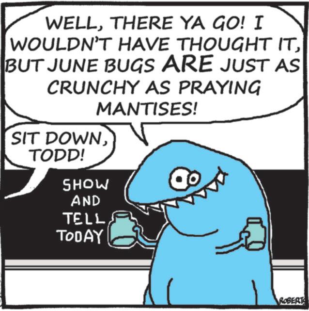 Photo caption OCR: WELLTHERE YA GO! I WOULDN'T HAVE THOUGHT ITBUT JUNE BUGS ARE JUST AS CRUNCHY AS PRAYING MANTISES! SIT DOWNTODD! SHOW AND TELL TODAY ROBERT WELLTHERE YA GO ! I WOULDN'T HAVE THOUGHT ITBUT JUNE BUGS ARE JUST AS CRUNCHY AS PRAYING MANTISES ! SIT DOWNTODD ! SHOW AND TELL TODAY ROBERT