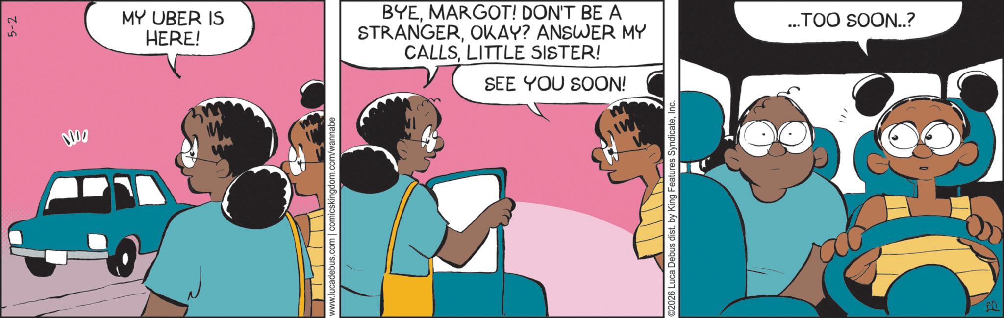 Comic book OCR: 0000 5-2 MY UBER IS HERE! www.lucadebus.com | comicskingdom.com/wannabe BYEMARGOT! DON'T BE A STRANGEROKAY? ANSWER MY CALLSLITTLE SISTER! SEE YOU SOON! ©2026 Luca Debus dist. by King Features SyndicateInc. ...TOO SOON..? 0000 5-2 MY UBER IS HERE ! www.lucadebus.com | comicskingdom.com/wannabe BYEMARGOT ! DON'T BE A STRANGEROKAY ? ANSWER MY CALLSLITTLE SISTER ! SEE YOU SOON ! © 2026 Luca Debus dist . by King Features SyndicateInc. ... TOO SOON .. ?