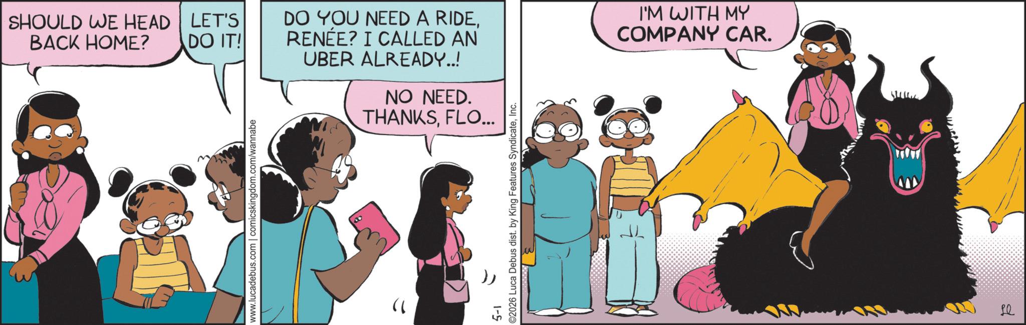 Fictional character OCR: SHOULD WE HEAD BACK HOME? www.lucadebus.com | comicskingdom.com/wannabe " LET'S DO IT! DO YOU NEED A RIDERENÉE? I CALLED AN UBER ALREADY..! NO NEED. THANKSFLO... 5-1 ©2026 Luca Debus dist. by King Features SyndicateInc. I'M WITH MY COMPANY CAR. P SHOULD WE HEAD BACK HOME ? www.lucadebus.com | comicskingdom.com/wannabe " LET'S DO IT ! DO YOU NEED A RIDERENÉE ? I CALLED AN UBER ALREADY .. ! NO NEED . THANKSFLO ... 5-1 © 2026 Luca Debus dist . by King Features SyndicateInc. I'M WITH MY COMPANY CAR . P