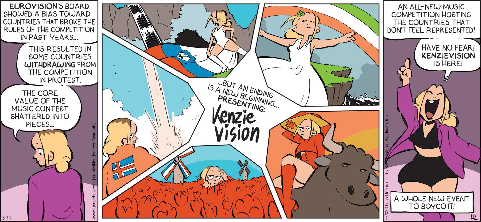Publication OCR: 5-10 EUROVISION'S BOARD SHOWED A BIAS TOWARD COUNTRIES THAT BROKE THE RULES OF THE COMPETITION IN PAST YEARS... THIS RESULTED IN SOME COUNTRIES WITHDRAWING FROM THE COMPETITION IN PROTEST. THE CORE VALUE OF THE MUSIC CONTEST SHATTERED INTO PIECES... ...BUT AN ENDING IS A NEW BEGINNING... PRESENTING: Kenzie Vision www.lucadebus.com | comicskingdom.com/wannabe ©2026 Luca Debus dist. by King Features SyndicateInc. AN ALL-NEW MUSIC COMPETITION HOSTING THE COUNTRIES THAT DON'T FEEL REPRESENTED! HAVE NO FEAR! KENZIEVISION IS HERE! A WHOLE NEW EVENT TO BOYCOTT! 5-10 EUROVISION'S BOARD SHOWED A BIAS TOWARD COUNTRIES THAT BROKE THE RULES OF THE COMPETITION IN PAST YEARS ... THIS RESULTED IN SOME COUNTRIES WITHDRAWING FROM THE COMPETITION IN PROTEST . THE CORE VALUE OF THE MUSIC CONTEST SHATTERED INTO PIECES ... ... BUT AN ENDING IS A NEW BEGINNING ... PRESENTING : Kenzie Vision www.lucadebus.com | comicskingdom.com/wannabe © 2026 Luca Debus dist . by King Features SyndicateInc. AN ALL - NEW MUSIC COMPETITION HOSTING THE COUNTRIES THAT DON'T FEEL REPRESENTED ! HAVE NO FEAR ! KENZIEVISION IS HERE ! A WHOLE NEW EVENT TO BOYCOTT !