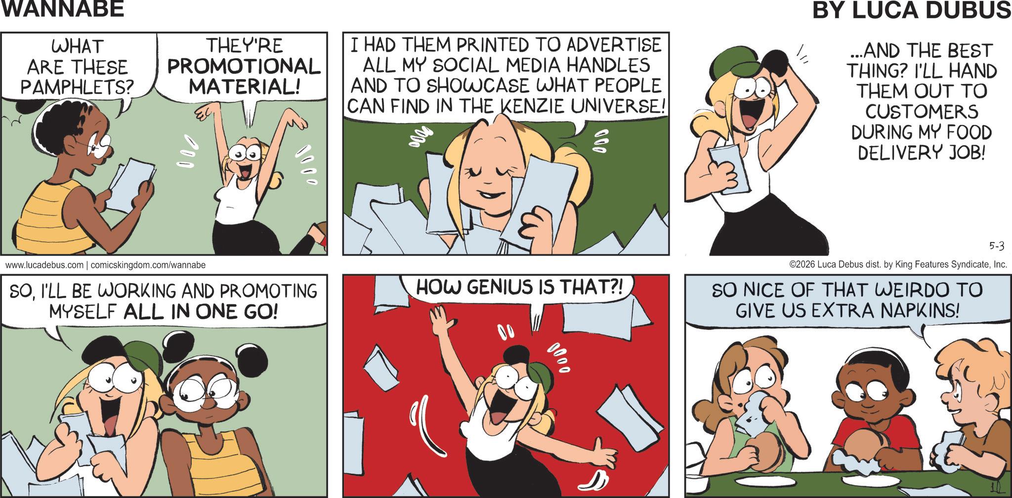 Animation OCR: WANNABE WHAT THEY'RE ARE THESE PROMOTIONAL PAMPHLETS? MATERIAL! I HAD THEM PRINTED TO ADVERTISE ALL MY SOCIAL MEDIA HANDLES AND TO SHOWCASE WHAT PEOPLE CAN FIND IN THE KENZIE UNIVERSE! 000 BY LUCA DUBUS ...AND THE BEST THING? I'LL HAND THEM OUT TO CUSTOMERS DURING MY FOOD DELIVERY JOB! www.lucadebus.com | comicskingdom.com/wannabe SOI'LL BE WORKING AND PROMOTING MYSELF ALL IN ONE GO! HOW GENIUS IS THAT?! 00 5-3 ©2026 Luca Debus dist. by King Features SyndicateInc. SO NICE OF THAT WEIRDO TO GIVE US EXTRA NAPKINS! 1000 0000 WANNABE WHAT THEY'RE ARE THESE PROMOTIONAL PAMPHLETS ? MATERIAL ! I HAD THEM PRINTED TO ADVERTISE ALL MY SOCIAL MEDIA HANDLES AND TO SHOWCASE WHAT PEOPLE CAN FIND IN THE KENZIE UNIVERSE ! 000 BY LUCA DUBUS ... AND THE BEST THING ? I'LL HAND THEM OUT TO CUSTOMERS DURING MY FOOD DELIVERY JOB ! www.lucadebus.com | comicskingdom.com/wannabe SOI'LL BE WORKING AND PROMOTING MYSELF ALL IN ONE GO ! HOW GENIUS IS THAT ?! 00 5-3 © 2026 Luca Debus dist . by King Features SyndicateInc. SO NICE OF THAT WEIRDO TO GIVE US EXTRA NAPKINS ! 1000 0000