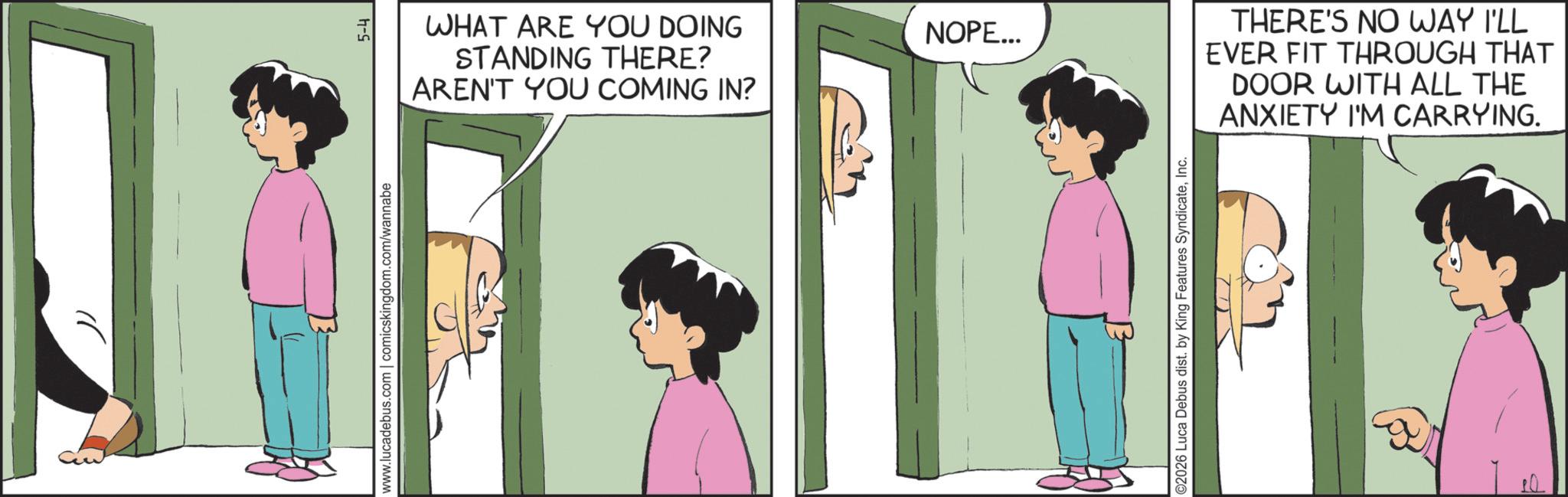Photo caption OCR: www.lucadebus.com | comicskingdom.com/wannabe 5-4 WHAT ARE YOU DOING STANDING THERE? AREN'T YOU COMING IN? NOPE... ©2026 Luca Debus dist. by King Features SyndicateInc. THERE'S NO WAY I'LL EVER FIT THROUGH THAT DOOR WITH ALL THE ANXIETY I'M CARRYING. www.lucadebus.com | comicskingdom.com/wannabe 5-4 WHAT ARE YOU DOING STANDING THERE ? AREN'T YOU COMING IN ? NOPE ... © 2026 Luca Debus dist . by King Features SyndicateInc. THERE'S NO WAY I'LL EVER FIT THROUGH THAT DOOR WITH ALL THE ANXIETY I'M CARRYING .