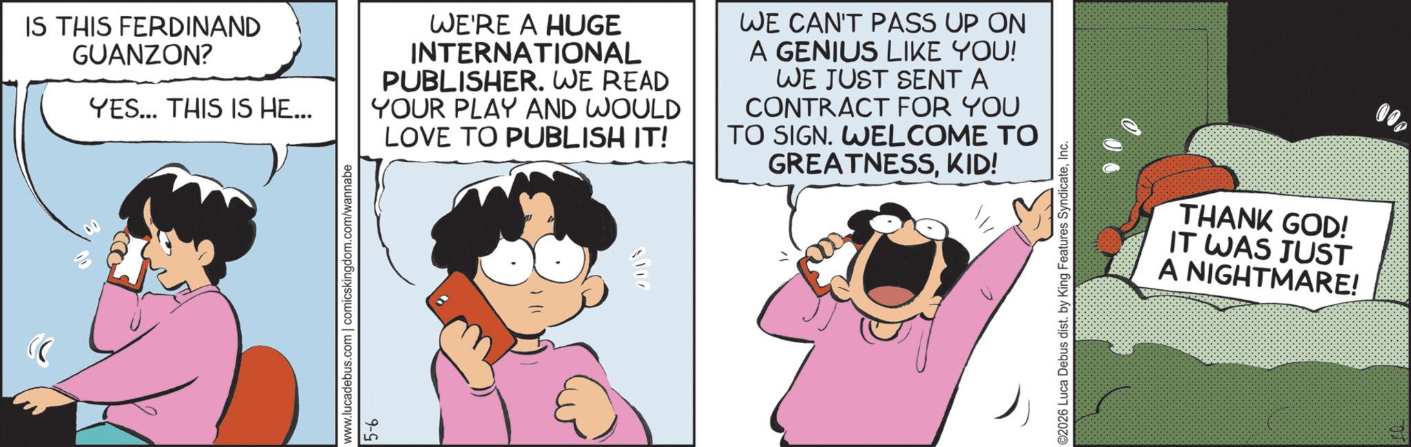Comic book OCR: IS THIS FERDINAND GUANZON? YES... THIS IS HE... WE'RE A HUGE INTERNATIONAL PUBLISHER. WE READ YOUR PLAY AND WOULD LOVE TO PUBLISH IT! WE CAN'T PASS UP ON A GENIUS LIKE YOU! WE JUST SENT A CONTRACT FOR YOU TO SIGN. WELCOME TO GREATNESSKID! www.lucadebus.com | comicskingdom.com/wannabe 5-6 ©2026 Luca Debus dist. by King Features SyndicateInc. THANK GOD! IT WAS JUST A NIGHTMARE! 000 IS THIS FERDINAND GUANZON ? YES ... THIS IS HE ... WE'RE A HUGE INTERNATIONAL PUBLISHER . WE READ YOUR PLAY AND WOULD LOVE TO PUBLISH IT ! WE CAN'T PASS UP ON A GENIUS LIKE YOU ! WE JUST SENT A CONTRACT FOR YOU TO SIGN . WELCOME TO GREATNESSKID ! www.lucadebus.com | comicskingdom.com/wannabe 5-6 © 2026 Luca Debus dist . by King Features SyndicateInc. THANK GOD ! IT WAS JUST A NIGHTMARE ! 000