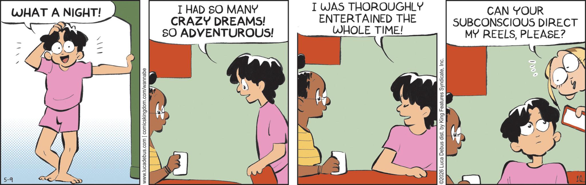 Comic book OCR: 5-9 ? WHAT A NIGHT! I HAD SO MANY CRAZY DREAMS! SO ADVENTUROUS! I WAS THOROUGHLY ENTERTAINED THE WHOLE TIME! CAN YOUR SUBCONSCIOUS DIRECT MY REELSPLEASE? www.lucadebus.com | comicskingdom.com/wannabe O2026 Luca Debus dist. by King Features SyndicateInc. 10 0000 5-9 ? WHAT A NIGHT ! I HAD SO MANY CRAZY DREAMS ! SO ADVENTUROUS ! I WAS THOROUGHLY ENTERTAINED THE WHOLE TIME ! CAN YOUR SUBCONSCIOUS DIRECT MY REELSPLEASE ? www.lucadebus.com | comicskingdom.com/wannabe O2026 Luca Debus dist . by King Features SyndicateInc. 10 0000