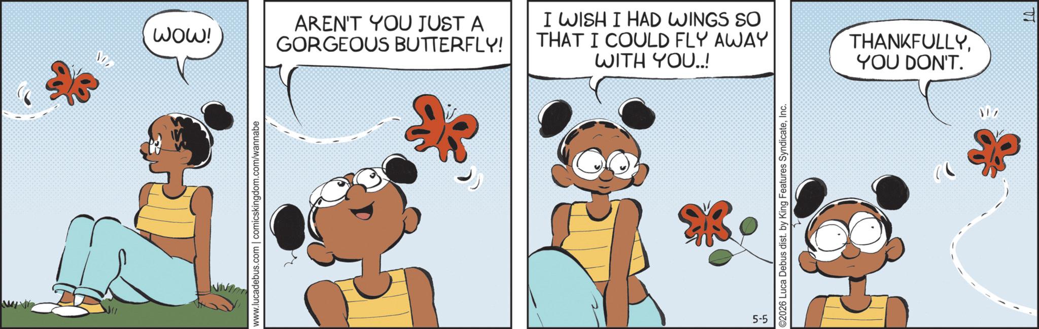 Publication OCR: WOW! D www.lucadebus.com | comicskingdom.com/wannabe AREN'T YOU JUST A GORGEOUS BUTTERFLY! I WISH I HAD WINGS SO THAT I COULD FLY AWAY WITH YOU..! THANKFULLYYOU DON'T. 5-5 ©2026 Luca Debus dist. by King Features SyndicateInc. 317 F WOW ! D www.lucadebus.com | comicskingdom.com/wannabe AREN'T YOU JUST A GORGEOUS BUTTERFLY ! I WISH I HAD WINGS SO THAT I COULD FLY AWAY WITH YOU .. ! THANKFULLYYOU DON'T . 5-5 © 2026 Luca Debus dist . by King Features SyndicateInc. 317 F