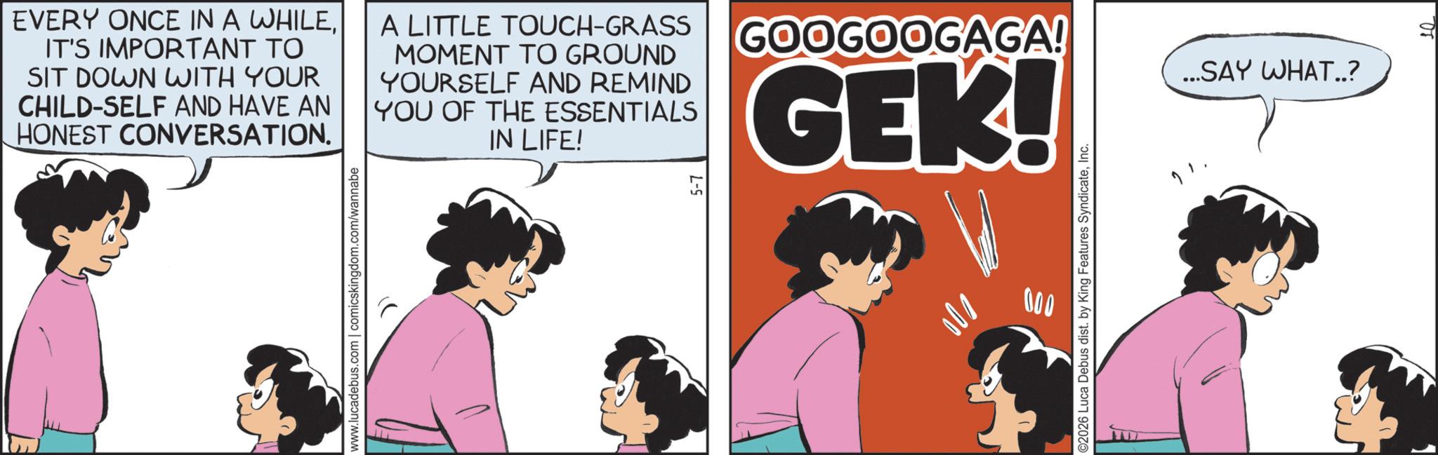 Graphics OCR: EVERY ONCE IN A WHILEIT'S IMPORTANT TO SIT DOWN WITH YOUR CHILD-SELF AND HAVE AN HONEST CONVERSATION. A LITTLE TOUCH-GRASS MOMENT TO GROUND YOURSELF AND REMIND YOU OF THE ESSENTIALS IN LIFE! GOOGOOGAGA! GEK! www.lucadebus.com | comicskingdom.com/wannabe 001 000 ©2026 Luca Debus dist. by King Features SyndicateInc. ...SAY WHAT..? EVERY ONCE IN A WHILEIT'S IMPORTANT TO SIT DOWN WITH YOUR CHILD - SELF AND HAVE AN HONEST CONVERSATION . A LITTLE TOUCH - GRASS MOMENT TO GROUND YOURSELF AND REMIND YOU OF THE ESSENTIALS IN LIFE ! GOOGOOGAGA ! GEK ! www.lucadebus.com | comicskingdom.com/wannabe 001 000 © 2026 Luca Debus dist . by King Features SyndicateInc. ... SAY WHAT .. ?