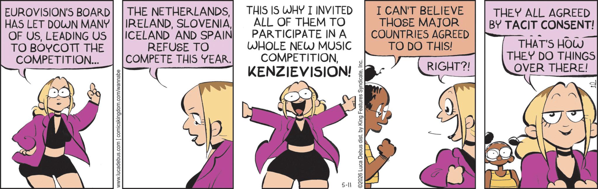 Fictional character OCR: www.lucadebus.com | comicskingdom.com/wannabe EUROVISION'S BOARD HAS LET DOWN MANY OF USLEADING US TO BOYCOTT THE COMPETITION... THE NETHERLANDSICELAND AND SPAIN REFUSE TO COMPETE THIS YEAR. THIS IS WHY I INVITED ALL OF THEM TO PARTICIPATE IN A WHOLE NEW MUSIC COMPETITIONKENZIEVISION! I CAN'T BELIEVE THOSE MAJOR COUNTRIES AGREED TO DO THIS! RIGHT?! THEY ALL AGREED BY TACIT CONSENT! THAT'S HOW THEY DO THINGS OVER THERE! 5-11 O2026 Luca Debus dist. by King Features SyndicateInc. www.lucadebus.com | comicskingdom.com/wannabe EUROVISION'S BOARD HAS LET DOWN MANY OF USLEADING US TO BOYCOTT THE COMPETITION ... THE NETHERLANDSICELAND AND SPAIN REFUSE TO COMPETE THIS YEAR . THIS IS WHY I INVITED ALL OF THEM TO PARTICIPATE IN A WHOLE NEW MUSIC COMPETITIONKENZIEVISION ! I CAN'T BELIEVE THOSE MAJOR COUNTRIES AGREED TO DO THIS ! RIGHT ?! THEY ALL AGREED BY TACIT CONSENT ! THAT'S HOW THEY DO THINGS OVER THERE ! 5-11 O2026 Luca Debus dist . by King Features Syndicate