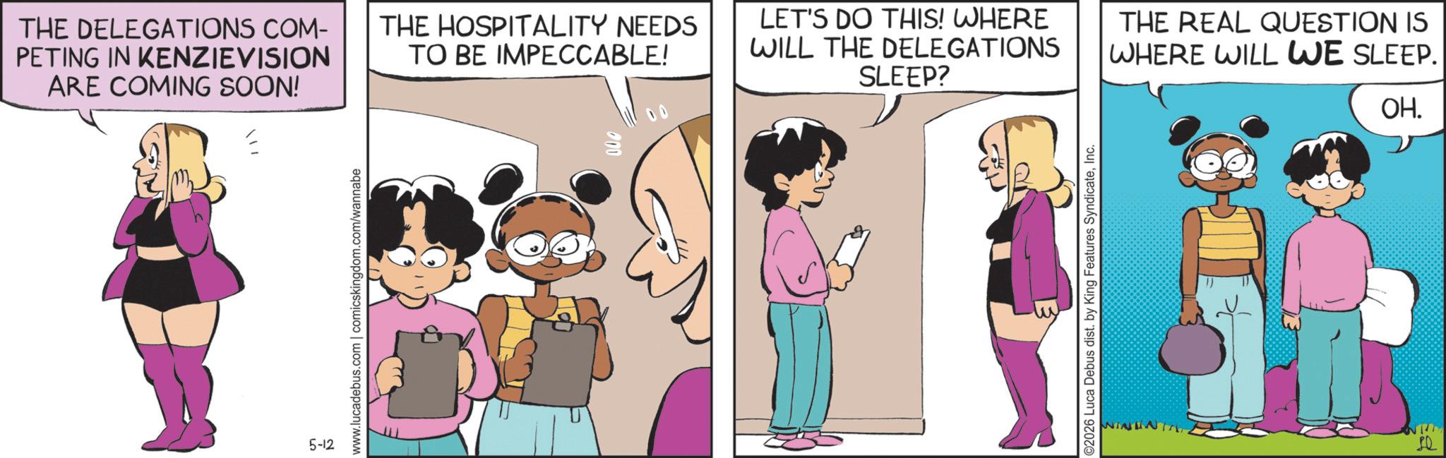 Fictional character OCR: THE DELEGATIONS COM- PETING IN KENZIEVISION ARE COMING SOON! THE HOSPITALITY NEEDS TO BE IMPECCABLE! LET'S DO THIS! WHERE WILL THE DELEGATIONS SLEEP? THE REAL QUESTION IS WHERE WILL WE SLEEP. OH. 5-12 www.lucadebus.com | comicskingdom.com/wannabe 000 ©2026 Luca Debus dist. by King Features SyndicateInc. THE DELEGATIONS COM- PETING IN KENZIEVISION ARE COMING SOON ! THE HOSPITALITY NEEDS TO BE IMPECCABLE ! LET'S DO THIS ! WHERE WILL THE DELEGATIONS SLEEP ? THE REAL QUESTION IS WHERE WILL WE SLEEP . OH . 5-12 www.lucadebus.com | comicskingdom.com/wannabe 000 © 2026 Luca Debus dist . by King Features Syndicate