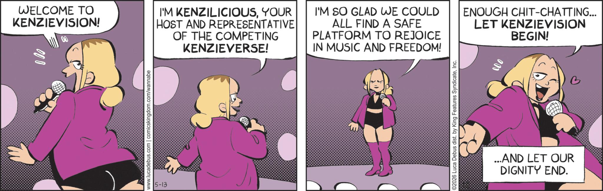 Fictional character OCR: WELCOME TO KENZIEVISION! I'M KENZILICIOUSYOUR HOST AND REPRESENTATIVE OF THE COMPETING KENZIEVERSE! I'M SO GLAD WE COULD ALL FIND A SAFE PLATFORM TO REJOICE IN MUSIC AND FREEDOM! ENOUGH CHIT-CHATTING... LET KENZIEVISION BEGIN! www.lucadebus.com | comicskingdom.com/wannabe 5-13 ©2026 Luca Debus dist. by King Features SyndicateInc. 000 ...AND LET OUR DIGNITY END. WELCOME TO KENZIEVISION ! I'M KENZILICIOUSYOUR HOST AND REPRESENTATIVE OF THE COMPETING KENZIEVERSE ! I'M SO GLAD WE COULD ALL FIND A SAFE PLATFORM TO REJOICE IN MUSIC AND FREEDOM ! ENOUGH CHIT - CHATTING ... LET KENZIEVISION BEGIN ! www.lucadebus.com | comicskingdom.com/wannabe 5-13 © 2026 Luca Debus dist . by King Features SyndicateInc. 000 ... AND LET OUR DIGNITY END .