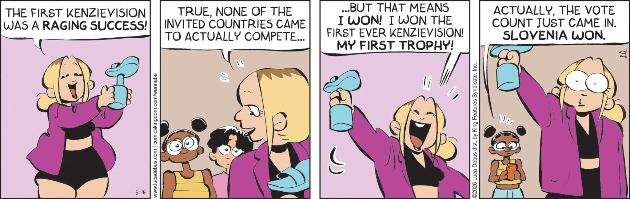 Comic book OCR: THE FIRST KENZIEVISION WAS A RAGING SUCCESS! TRUENONE OF THE INVITED COUNTRIES CAME TO ACTUALLY COMPETE... ...BUT THAT MEANS I WON! I WON THE FIRST EVER KENZIEVISION! MY FIRST TROPHY! ACTUALLYTHE VOTE COUNT JUST CAME IN. SLOVENIA WON. 5-16 www.lucadebus.com | comicskingdom.com/wannabe 10 ©2026 Luca Debus dist. by King Features SyndicateInc. 0000 THE FIRST KENZIEVISION WAS A RAGING SUCCESS ! TRUENONE OF THE INVITED COUNTRIES CAME TO ACTUALLY COMPETE ... ... BUT THAT MEANS I WON ! I WON THE FIRST EVER KENZIEVISION ! MY FIRST TROPHY ! ACTUALLYTHE VOTE COUNT JUST CAME IN . SLOVENIA WON . 5-16 www.lucadebus.com | comicskingdom.com/wannabe 10 © 2026 Luca Debus dist . by King Features SyndicateInc. 0000