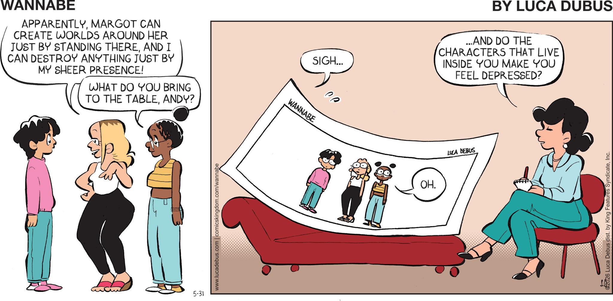 Comics OCR: WANNABE APPARENTLYMARGOT CAN CREATE WORLDS AROUND HER JUST BY STANDING THEREAND I CAN DESTROY ANYTHING JUST BY MY SHEER PRESENCE! WHAT DO YOU BRING TO THE TABLEANDY? 5-31 www.lucadebus.com | comicskingdom.com/wannabe WANNABE SIGH... BY LUCA DUBUS ...AND DO THE CHARACTERS THAT LIVE INSIDE YOU MAKE YOU FEEL DEPRESSED? Ce OH. LUCA DEBUS 02026 Luca Debus dist. by King Features SyndicateInc. WANNABE APPARENTLYMARGOT CAN CREATE WORLDS AROUND HER JUST BY STANDING THEREAND I CAN DESTROY ANYTHING JUST BY MY SHEER PRESENCE ! WHAT DO YOU BRING TO THE TABLEANDY ? 5-31 www.lucadebus.com | comicskingdom.com/wannabe WANNABE SIGH ... BY LUCA DUBUS ... AND DO THE CHARACTERS THAT LIVE INSIDE YOU MAKE YOU FEEL DEPRESSED ? Ce OH . LUCA DEBUS 02026 Luca Debus dist . by King Features Syndicate