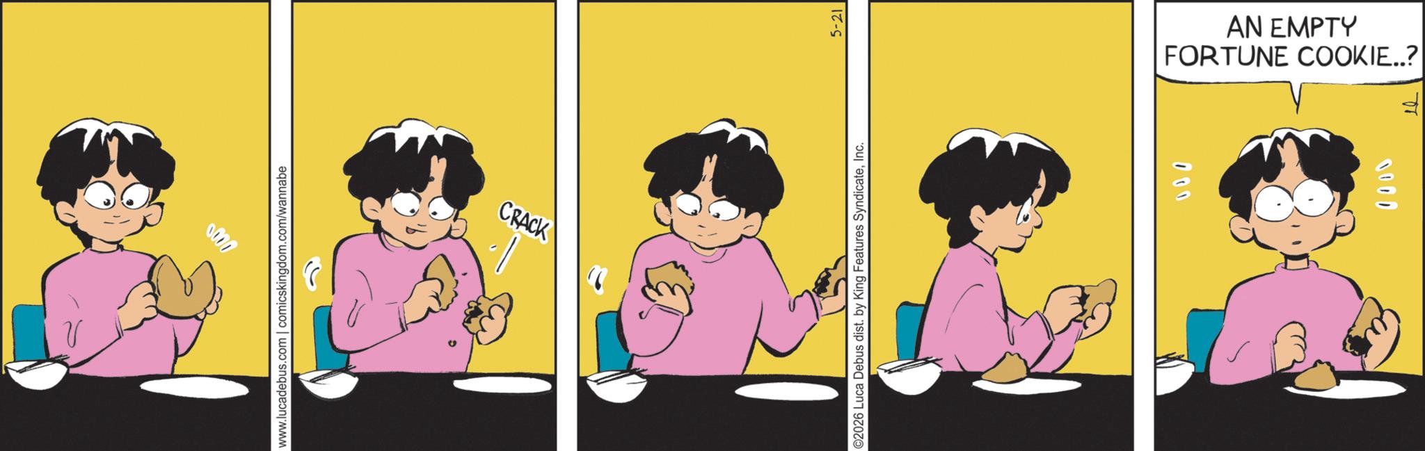 Fictional character OCR: 0000 www.lucadebus.com | comicskingdom.com/wannabe CRACK ©2026 Luca Debus dist. by King Features SyndicateInc. 5-21 000 FORTUNE COOKIE..? AN EMPTY 1003 1. 0000 www.lucadebus.com | comicskingdom.com/wannabe CRACK © 2026 Luca Debus dist . by King Features SyndicateInc. 5-21 000 FORTUNE COOKIE .. ? AN EMPTY 1003 1 .