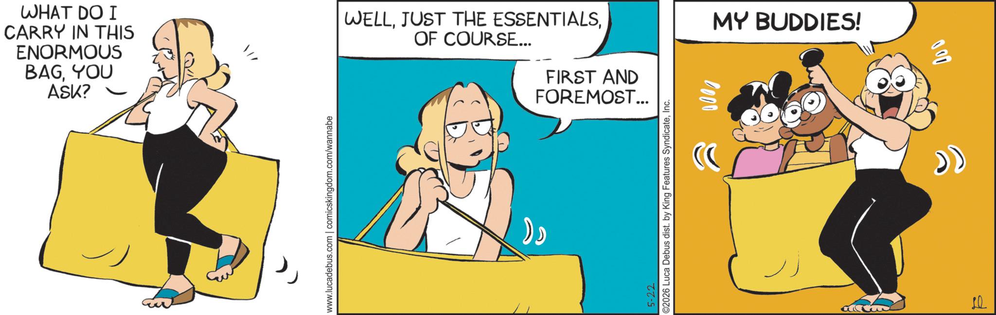 Comic book OCR: WHAT DO I CARRY IN THIS ENORMOUS BAGYOU ASK? ? www.lucadebus.com | comicskingdom.com/wannabe WELLOF COURSE... FIRST AND FOREMOST... 5-22 ©2026 Luca Debus dist. by King Features SyndicateInc. 0000 MY BUDDIES! 10 WHAT DO I CARRY IN THIS ENORMOUS BAGYOU ASK ? ? www.lucadebus.com | comicskingdom.com/wannabe WELLJUST THE ESSENTIALSOF COURSE ... FIRST AND FOREMOST ... 5-22 © 2026 Luca Debus dist . by King Features SyndicateInc. 0000 MY BUDDIES ! 10
