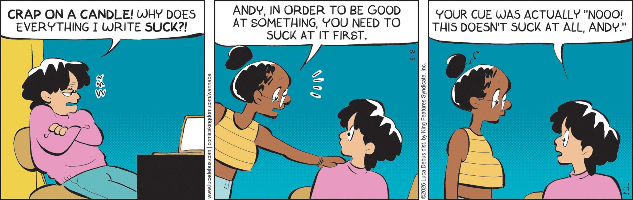 Comic book OCR: 833 www.lucadebus.com | comicskingdom.com/wannabe CRAP ON A CANDLE! WHY DOES EVERYTHING I WRITE SUCK?! ANDYIN ORDER TO BE GOOD AT SOMETHINGYOU NEED TO SUCK AT IT FIRST. YOUR CUE WAS ACTUALLY "NOOO! THIS DOESN'T SUCK AT ALLANDY." 0000 5-18 ©2026 Luca Debus dist. by King Features SyndicateInc. 833 www.lucadebus.com | comicskingdom.com/wannabe CRAP ON A CANDLE ! WHY DOES EVERYTHING I WRITE SUCK ?! ANDYIN ORDER TO BE GOOD AT SOMETHINGYOU NEED TO SUCK AT IT FIRST . YOUR CUE WAS ACTUALLY " NOOO ! THIS DOESN'T SUCK AT ALLANDY . " 0000 5-18 © 2026 Luca Debus dist . by King Features Syndicate