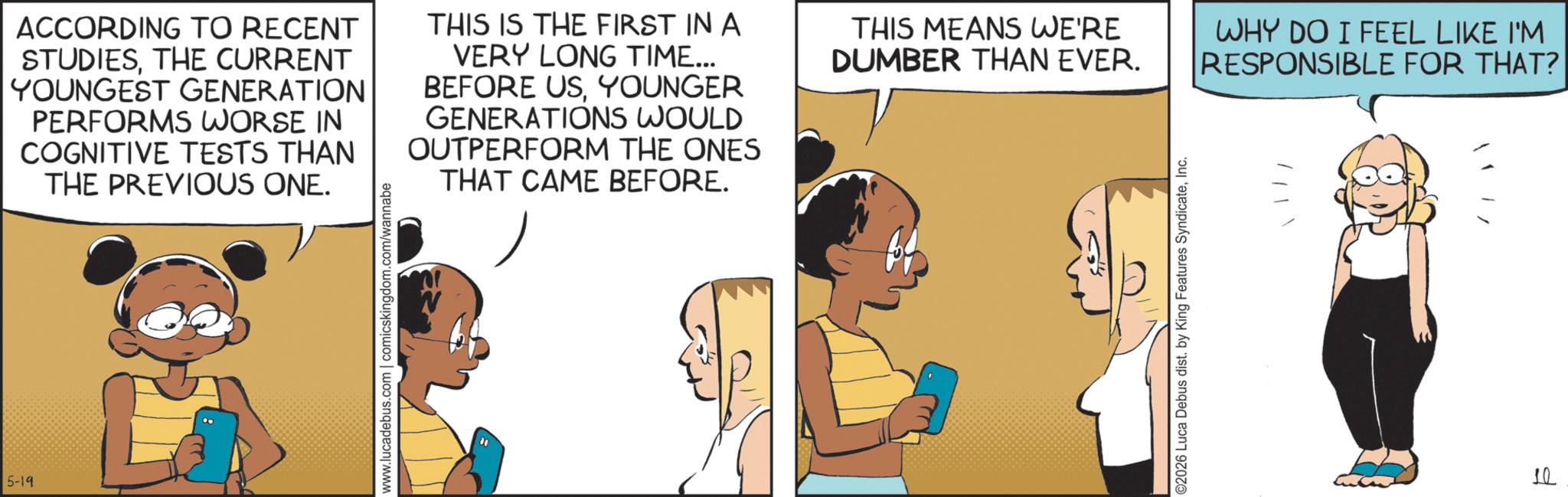 Fictional character OCR: 5-19 ACCORDING TO RECENT STUDIESTHE CURRENT YOUNGEST GENERATION PERFORMS WORSE IN COGNITIVE TESTS THAN THE PREVIOUS ONE. THIS IS THE FIRST IN A VERY LONG TIME... BEFORE USYOUNGER GENERATIONS WOULD OUTPERFORM THE ONES THAT CAME BEFORE. www.lucadebus.com | comicskingdom.com/wannabe THIS MEANS WE'RE DUMBER THAN EVER. ©2026 Luca Debus dist. by King Features SyndicateInc. WHY DO I FEEL LIKE I'M RESPONSIBLE FOR THAT? 10 5-19 ACCORDING TO RECENT STUDIESTHE CURRENT YOUNGEST GENERATION PERFORMS WORSE IN COGNITIVE TESTS THAN THE PREVIOUS ONE . THIS IS THE FIRST IN A VERY LONG TIME ... BEFORE USYOUNGER GENERATIONS WOULD OUTPERFORM THE ONES THAT CAME BEFORE . www.lucadebus.com | comicskingdom.com/wannabe THIS MEANS WE'RE DUMBER THAN EVER . © 2026 Luca Debus dist . by King Features SyndicateInc. WHY DO I FEEL LIKE I'M RESPONSIBLE FOR THAT ? 10