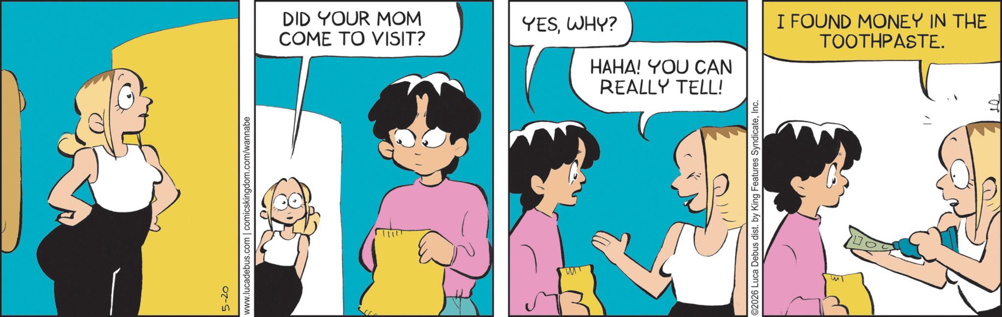 Graphics OCR: 5-20 www.lucadebus.com | comicskingdom.com/wannabe DID YOUR MOM COME TO VISIT? YESWHY? HAHA! YOU CAN REALLY TELL! MT ©2026 Luca Debus dist. by King Features SyndicateInc. Im I FOUND MONEY IN THE TOOTHPASTE. 5-20 www.lucadebus.com | comicskingdom.com/wannabe DID YOUR MOM COME TO VISIT ? YESWHY ? HAHA ! YOU CAN REALLY TELL ! MT © 2026 Luca Debus dist . by King Features SyndicateInc. Im I FOUND MONEY IN THE TOOTHPASTE .